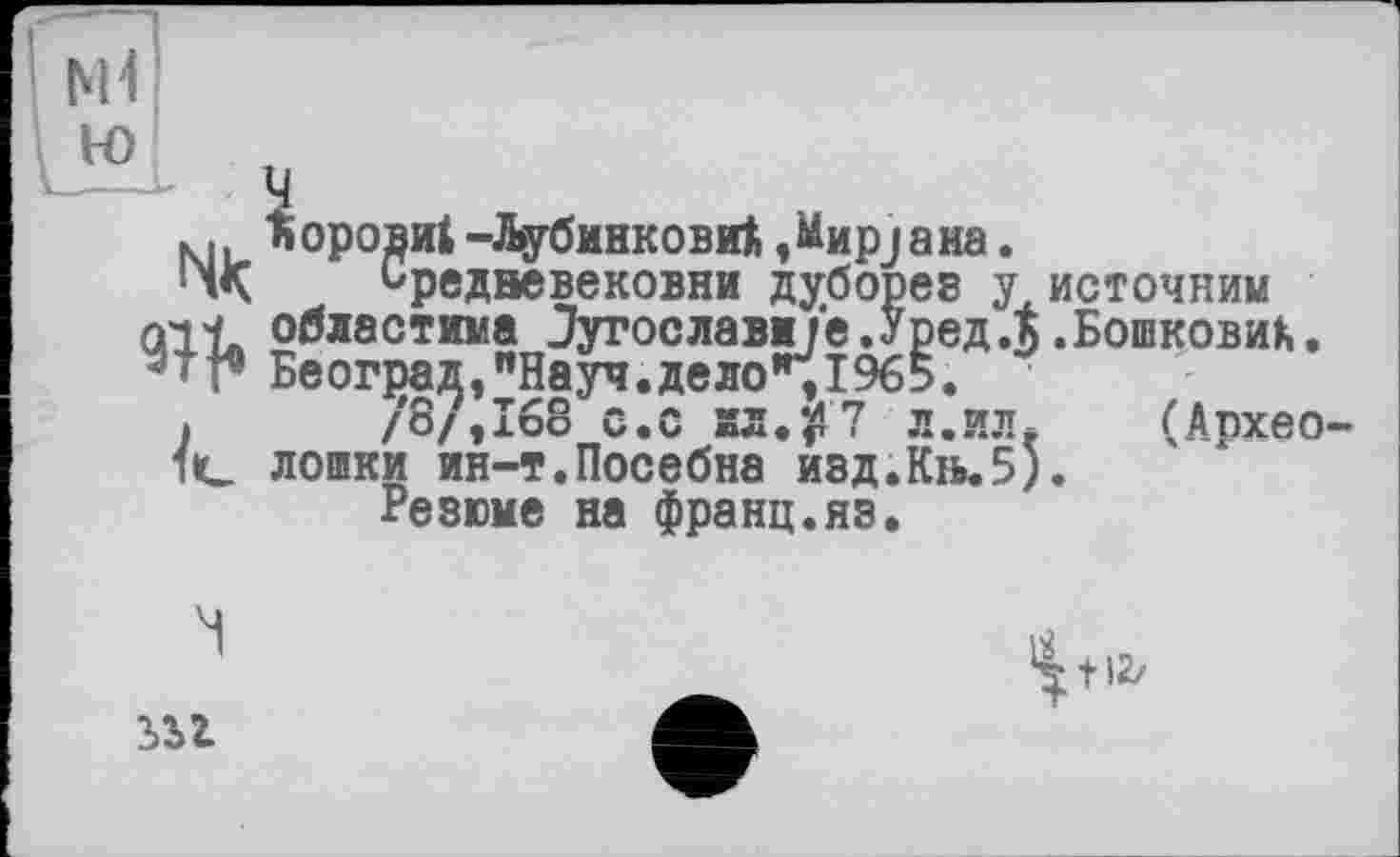 ﻿м ъорови! -ДубинковиА ,Мир;аиа.
1л< Ьредвевековни дуборев у неточним all* областима Зугославм/е.Уред.к .БошковиА.
- 'Београд,"Науч.дело",1965.
»	/8/,168 с.с йЛ.$7 л.иДе (Апхео-
1C дошки ин-т.Посебна изд.Кіь.5).
Резюме на франц.яз.
